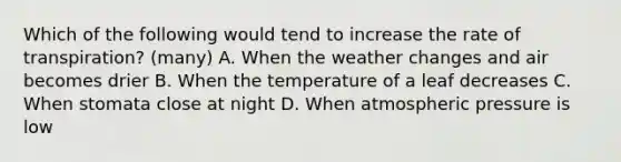 Which of the following would tend to increase the rate of transpiration? (many) A. When the weather changes and air becomes drier B. When the temperature of a leaf decreases C. When stomata close at night D. When atmospheric pressure is low