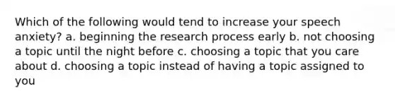 Which of the following would tend to increase your speech anxiety? a. beginning the research process early b. not choosing a topic until the night before c. choosing a topic that you care about d. choosing a topic instead of having a topic assigned to you