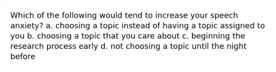 Which of the following would tend to increase your speech anxiety? a. choosing a topic instead of having a topic assigned to you b. choosing a topic that you care about c. beginning the research process early d. not choosing a topic until the night before