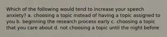 Which of the following would tend to increase your speech anxiety? a. choosing a topic instead of having a topic assigned to you b. beginning the research process early c. choosing a topic that you care about d. not choosing a topic until the night before