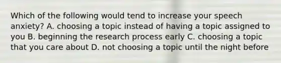 Which of the following would tend to increase your speech anxiety? A. choosing a topic instead of having a topic assigned to you B. beginning the research process early C. choosing a topic that you care about D. not choosing a topic until the night before