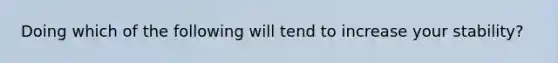 Doing which of the following will tend to increase your stability?