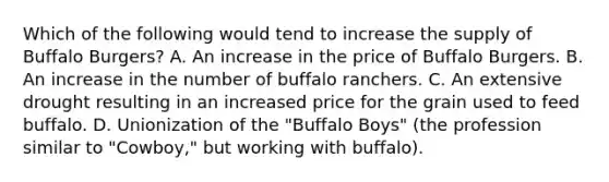 Which of the following would tend to increase the supply of Buffalo Burgers? A. An increase in the price of Buffalo Burgers. B. An increase in the number of buffalo ranchers. C. An extensive drought resulting in an increased price for the grain used to feed buffalo. D. Unionization of the "Buffalo Boys" (the profession similar to "Cowboy," but working with buffalo).