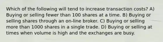 Which of the following will tend to increase transaction costs? A) Buying or selling fewer than 100 shares at a time. B) Buying or selling shares through an on-line broker. C) Buying or selling more than 1000 shares in a single trade. D) Buying or selling at times when volume is high and the exchanges are busy.