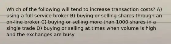 Which of the following will tend to increase transaction costs? A) using a full service broker B) buying or selling shares through an on-line broker C) buying or selling more than 1000 shares in a single trade D) buying or selling at times when volume is high and the exchanges are busy