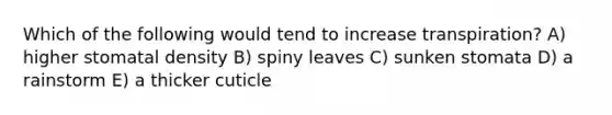 Which of the following would tend to increase transpiration? A) higher stomatal density B) spiny leaves C) sunken stomata D) a rainstorm E) a thicker cuticle