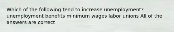 Which of the following tend to increase unemployment? unemployment benefits minimum wages labor unions All of the answers are correct