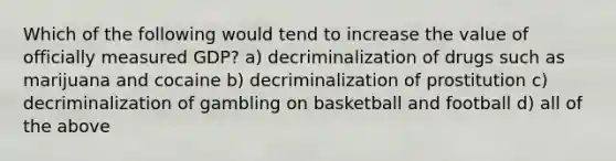 Which of the following would tend to increase the value of officially measured GDP? a) decriminalization of drugs such as marijuana and cocaine b) decriminalization of prostitution c) decriminalization of gambling on basketball and football d) all of the above