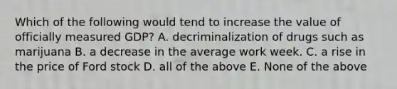 Which of the following would tend to increase the value of officially measured GDP? A. decriminalization of drugs such as marijuana B. a decrease in the average work week. C. a rise in the price of Ford stock D. all of the above E. None of the above