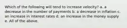 Which of the following will tend to increase velocity? a. a decrease in the number of payments b. a decrease in inflation c. an increase in interest rates d. an increase in the money supply e. All of the above.