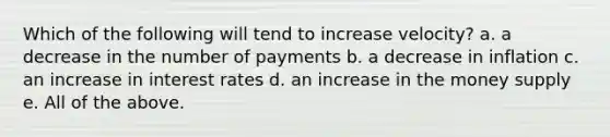 Which of the following will tend to increase velocity? a. a decrease in the number of payments b. a decrease in inflation c. an increase in interest rates d. an increase in the money supply e. All of the above.