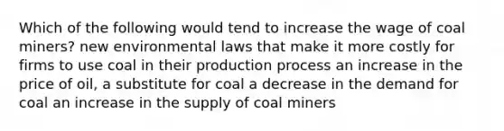 Which of the following would tend to increase the wage of coal miners? new environmental laws that make it more costly for firms to use coal in their production process an increase in the price of oil, a substitute for coal a decrease in the demand for coal an increase in the supply of coal miners