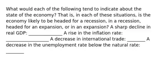 What would each of the following tend to indicate about the state of the​ economy? That​ is, in each of these​ situations, is the economy likely to be headed for a​ recession, in a​ recession, headed for an​ expansion, or in an​ expansion? A sharp decline in real​ GDP: _______________ A rise in the inflation​ rate: ___________________ A decrease in international​ trade: ________ A decrease in the unemployment rate below the natural​ rate: ________