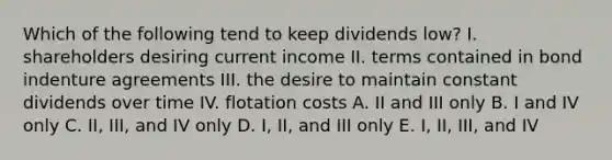 Which of the following tend to keep dividends low? I. shareholders desiring current income II. terms contained in bond indenture agreements III. the desire to maintain constant dividends over time IV. flotation costs A. II and III only B. I and IV only C. II, III, and IV only D. I, II, and III only E. I, II, III, and IV