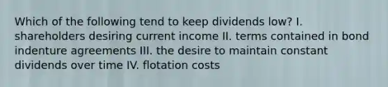 Which of the following tend to keep dividends low? I. shareholders desiring current income II. terms contained in bond indenture agreements III. the desire to maintain constant dividends over time IV. flotation costs