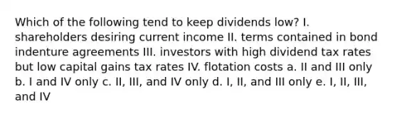 Which of the following tend to keep dividends low? I. shareholders desiring current income II. terms contained in bond indenture agreements III. investors with high dividend tax rates but low capital gains tax rates IV. flotation costs a. II and III only b. I and IV only c. II, III, and IV only d. I, II, and III only e. I, II, III, and IV