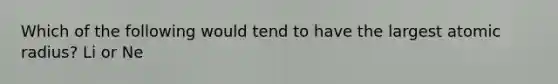 Which of the following would tend to have the largest atomic radius? Li or Ne