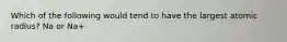Which of the following would tend to have the largest atomic radius? Na or Na+