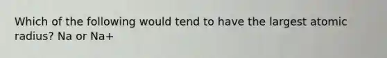 Which of the following would tend to have the largest atomic radius? Na or Na+