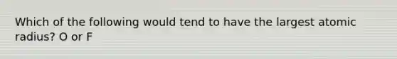 Which of the following would tend to have the largest atomic radius? O or F