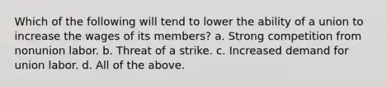 Which of the following will tend to lower the ability of a union to increase the wages of its members? a. Strong competition from nonunion labor. b. Threat of a strike. c. Increased demand for union labor. d. All of the above.