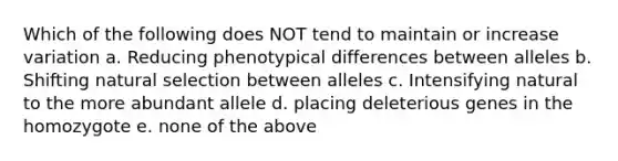 Which of the following does NOT tend to maintain or increase variation a. Reducing phenotypical differences between alleles b. Shifting natural selection between alleles c. Intensifying natural to the more abundant allele d. placing deleterious genes in the homozygote e. none of the above