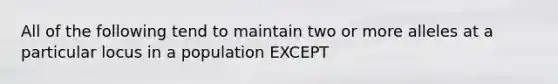 All of the following tend to maintain two or more alleles at a particular locus in a population EXCEPT