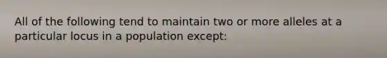 All of the following tend to maintain two or more alleles at a particular locus in a population except: