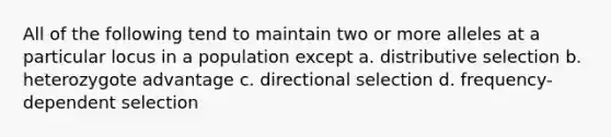 All of the following tend to maintain two or more alleles at a particular locus in a population except a. distributive selection b. heterozygote advantage c. directional selection d. frequency- dependent selection