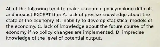 All of the following tend to make economic policymaking difficult and inexact EXCEPT the: A. lack of precise knowledge about the state of the economy. B. inability to develop statistical models of the economy. C. lack of knowledge about the future course of the economy if no policy changes are implemented. D. imprecise knowledge of the level of potential output.