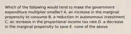 Which of the following would tend to make the government expenditure multiplier smaller? A. an increase in the marginal propensity to consume B. a reduction in autonomous investment C. an increase in the proportional income tax rate D. a decrease in the marginal propensity to save E. none of the above