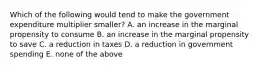 Which of the following would tend to make the government expenditure multiplier smaller? A. an increase in the marginal propensity to consume B. an increase in the marginal propensity to save C. a reduction in taxes D. a reduction in government spending E. none of the above