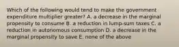 Which of the following would tend to make the government expenditure multiplier greater? A. a decrease in the marginal propensity to consume B. a reduction in lump-sum taxes C. a reduction in autonomous consumption D. a decrease in the marginal propensity to save E. none of the above