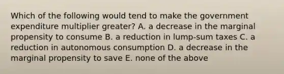 Which of the following would tend to make the government expenditure multiplier greater? A. a decrease in the marginal propensity to consume B. a reduction in lump-sum taxes C. a reduction in autonomous consumption D. a decrease in the marginal propensity to save E. none of the above