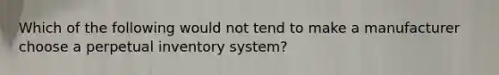 Which of the following would not tend to make a manufacturer choose a perpetual inventory system?