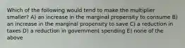 Which of the following would tend to make the multiplier smaller? A) an increase in the marginal propensity to consume B) an increase in the marginal propensity to save C) a reduction in taxes D) a reduction in government spending E) none of the above