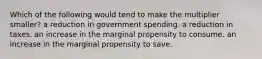 Which of the following would tend to make the multiplier smaller? a reduction in government spending. a reduction in taxes. an increase in the marginal propensity to consume. an increase in the marginal propensity to save.