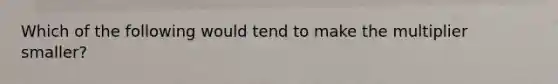 Which of the following would tend to make the multiplier smaller?