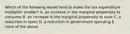 Which of the following would tend to make the tax expenditure multiplier smaller? A. an increase in the marginal propensity to consume B. an increase in the marginal propensity to save C. a reduction in taxes D. a reduction in government spending E. none of the above