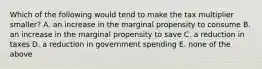 Which of the following would tend to make the tax multiplier smaller? A. an increase in the marginal propensity to consume B. an increase in the marginal propensity to save C. a reduction in taxes D. a reduction in government spending E. none of the above