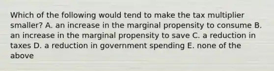 Which of the following would tend to make the tax multiplier smaller? A. an increase in the marginal propensity to consume B. an increase in the marginal propensity to save C. a reduction in taxes D. a reduction in government spending E. none of the above