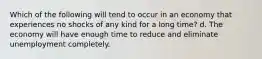 Which of the following will tend to occur in an economy that experiences no shocks of any kind for a long time? d. The economy will have enough time to reduce and eliminate unemployment completely.