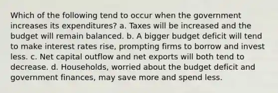 Which of the following tend to occur when the government increases its expenditures? a. Taxes will be increased and the budget will remain balanced. b. A bigger budget deficit will tend to make interest rates rise, prompting firms to borrow and invest less. c. Net capital outflow and net exports will both tend to decrease. d. Households, worried about the budget deficit and government finances, may save more and spend less.