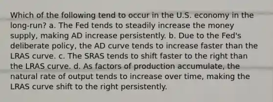 Which of the following tend to occur in the U.S. economy in the long-run? a. The Fed tends to steadily increase the money supply, making AD increase persistently. b. Due to the Fed's deliberate policy, the AD curve tends to increase faster than the LRAS curve. c. The SRAS tends to shift faster to the right than the LRAS curve. d. As factors of production accumulate, the natural rate of output tends to increase over time, making the LRAS curve shift to the right persistently.