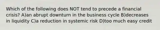 Which of the following does NOT tend to precede a financial crisis? A)an abrupt downturn in the business cycle B)decreases in liquidity C)a reduction in systemic risk D)too much easy credit