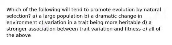 Which of the following will tend to promote evolution by natural selection? a) a large population b) a dramatic change in environment c) variation in a trait being more heritable d) a stronger association between trait variation and fitness e) all of the above