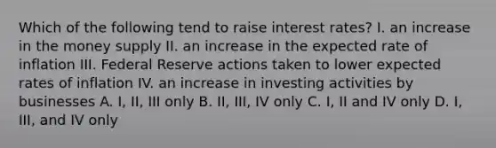 Which of the following tend to raise interest​ rates? I. an increase in the money supply II. an increase in the expected rate of inflation III. Federal Reserve actions taken to lower expected rates of inflation IV. an increase in investing activities by businesses A. I, II, III only B. ​II, III, IV only C. ​I, II and IV only D. I, III, and IV only