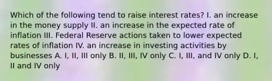 Which of the following tend to raise interest rates? I. an increase in the money supply II. an increase in the expected rate of inflation III. Federal Reserve actions taken to lower expected rates of inflation IV. an increase in investing activities by businesses A. I, II, III only B. II, III, IV only C. I, III, and IV only D. I, II and IV only