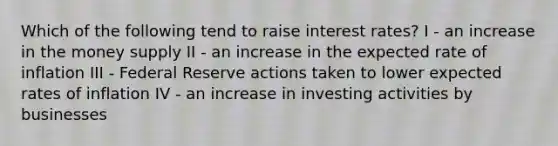 Which of the following tend to raise interest rates? I - an increase in the money supply II - an increase in the expected rate of inflation III - Federal Reserve actions taken to lower expected rates of inflation IV - an increase in investing activities by businesses