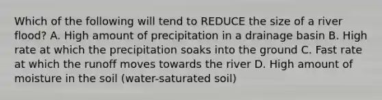 Which of the following will tend to REDUCE the size of a river flood? A. High amount of precipitation in a drainage basin B. High rate at which the precipitation soaks into the ground C. Fast rate at which the runoff moves towards the river D. High amount of moisture in the soil (water-saturated soil)